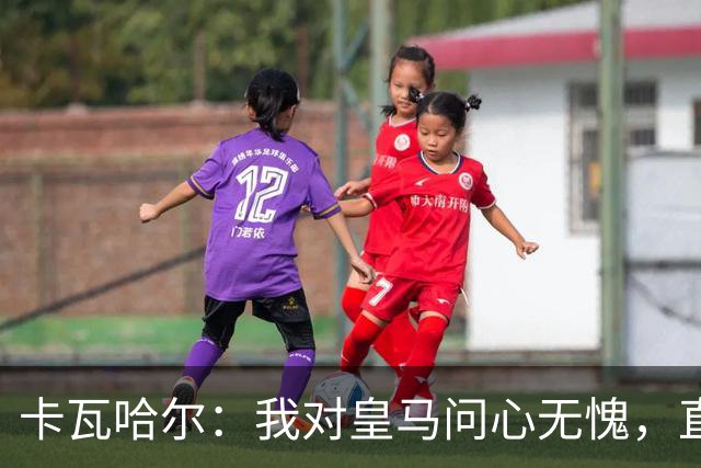 卡瓦哈尔：我对皇马问心无愧，直到最后一天都全力以赴