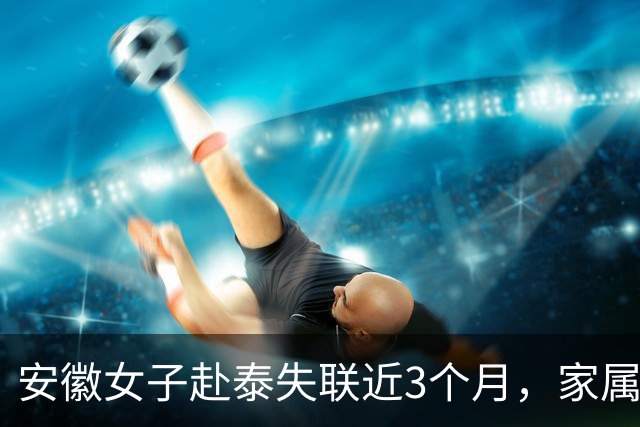 安徽女子赴泰失联近3个月，家属：被拐至园区，50万元遭转走