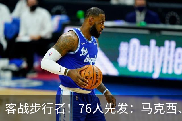 客战步行者！76人先发：马克西、埃奇库姆、布朗、詹姆斯、恩比德