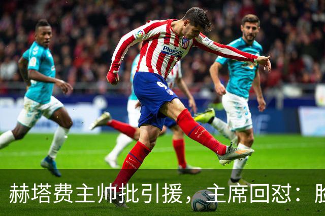 赫塔费主帅批引援，主席回怼：脸皮如水泥，不爽就走