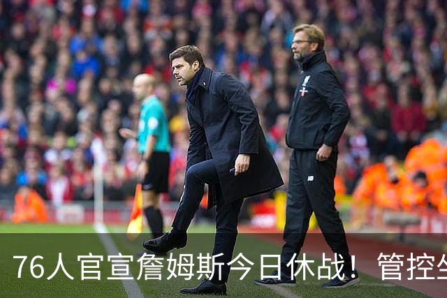 76人官宣詹姆斯今日休战！管控坐骨神经痛 明日有望复出战活塞
